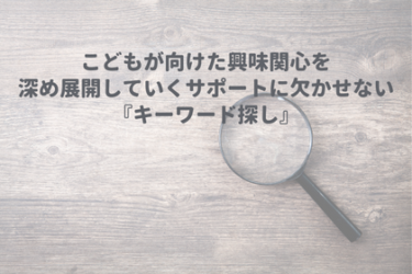 こどもが向けた興味関心を深め展開していくサポートに欠かせない『キーワード探し』