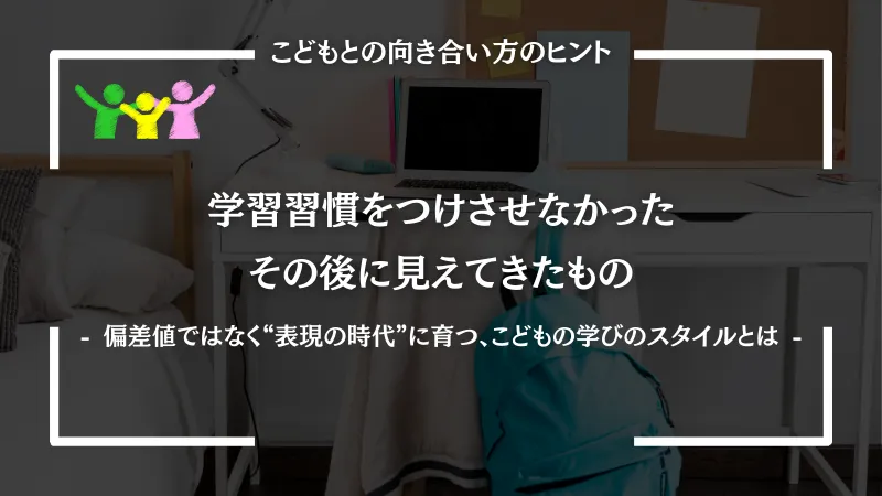 学習習慣をつけさせなかったその後に見えてきたもの ｜ 偏差値ではなく“表現の時代”に育つ、こどもの学びのスタイルとは